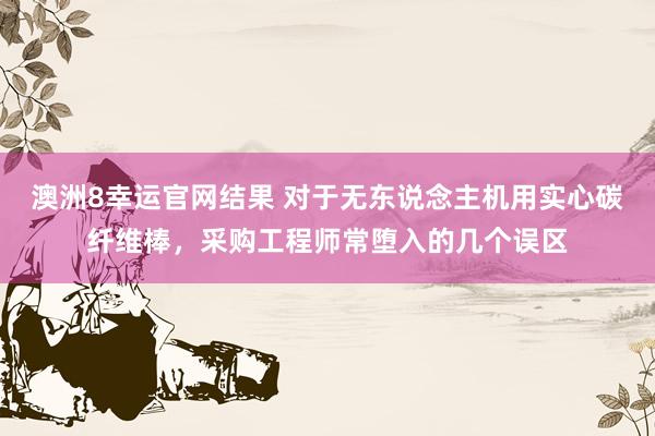 澳洲8幸运官网结果 对于无东说念主机用实心碳纤维棒，采购工程师常堕入的几个误区