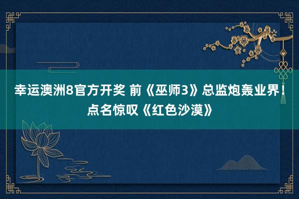幸运澳洲8官方开奖 前《巫师3》总监炮轰业界！点名惊叹《红色沙漠》