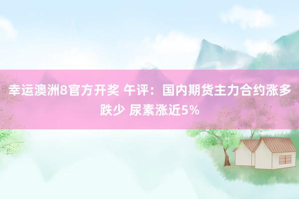 幸运澳洲8官方开奖 午评：国内期货主力合约涨多跌少 尿素涨近5%