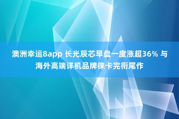 澳洲幸运8app 长光辰芯早盘一度涨超36% 与海外高端详机品牌徕卡完衔尾作