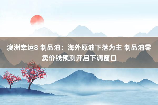 澳洲幸运8 制品油：海外原油下落为主 制品油零卖价钱预测开启下调窗口