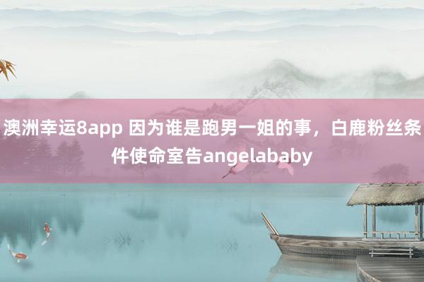 澳洲幸运8app 因为谁是跑男一姐的事，白鹿粉丝条件使命室告angelababy