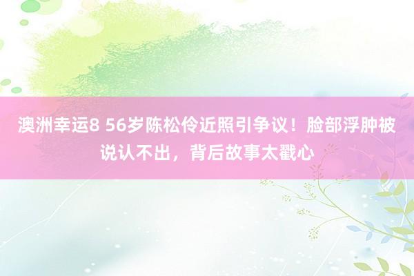 澳洲幸运8 56岁陈松伶近照引争议！脸部浮肿被说认不出，背后故事太戳心