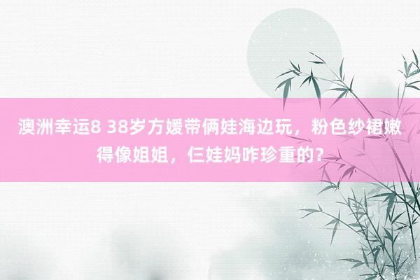 澳洲幸运8 38岁方媛带俩娃海边玩，粉色纱裙嫩得像姐姐，仨娃妈咋珍重的？