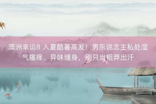 澳洲幸运8 入夏酷暑高发！男东说念主私处湿气瘙痒、异味缠身，别只当粗莽出汗