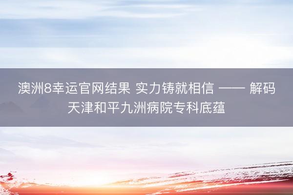 澳洲8幸运官网结果 实力铸就相信 —— 解码天津和平九洲病院专科底蕴