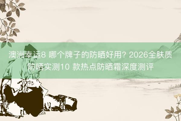 澳洲幸运8 哪个牌子的防晒好用? 2026全肤质防晒实测10 款热点防晒霜深度测评