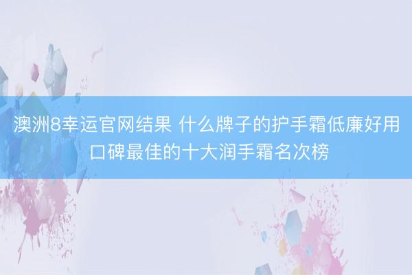 澳洲8幸运官网结果 什么牌子的护手霜低廉好用 口碑最佳的十大润手霜名次榜