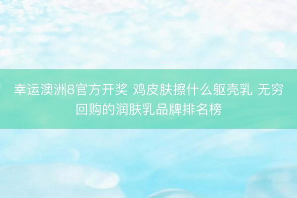 幸运澳洲8官方开奖 鸡皮肤擦什么躯壳乳 无穷回购的润肤乳品牌排名榜
