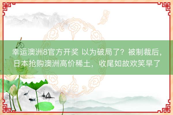 幸运澳洲8官方开奖 以为破局了？被制裁后，日本抢购澳洲高价稀土，收尾如故欢笑早了
