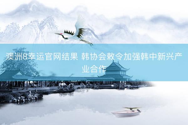 澳洲8幸运官网结果 韩协会敕令加强韩中新兴产业合作